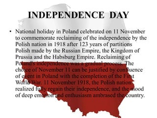 INDEPENDENCE DAY
• National holiday in Poland celebrated on 11 November
to commemorate reclaiming of the independence by the
Polish nation in 1918 after 123 years of partitions
Polish made ​​by the Russian Empire, the Kingdom of
Prussia and the Habsburg Empire. Reclaiming of
Poland's independence was a gradual process. The
choice of November 11 can be justified by confluence
of event in Poland with the completion of the First
World War. 11 November 1918, the Polish nation
realized fully regain their independence, and the mood
of deep emotion and enthusiasm ambrased the country.
 