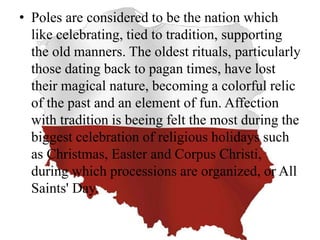 • Poles are considered to be the nation which
like celebrating, tied to tradition, supporting
the old manners. The oldest rituals, particularly
those dating back to pagan times, have lost
their magical nature, becoming a colorful relic
of the past and an element of fun. Affection
with tradition is beeing felt the most during the
biggest celebration of religious holidays such
as Christmas, Easter and Corpus Christi,
during which processions are organized, or All
Saints' Day.
 