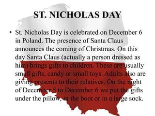 ST. NICHOLAS DAY
• St. Nicholas Day is celebrated on December 6
in Poland. The presence of Santa Claus
announces the coming of Christmas. On this
day Santa Claus (actually a person dressed as
him) brings gifts to children. These are usually
small gifts, candy or small toys. Adults also are
giving presents to their relatives. On the night
of December 5 to December 6 we put the gifts
under the pillow, in the boot or in a large sock.
 