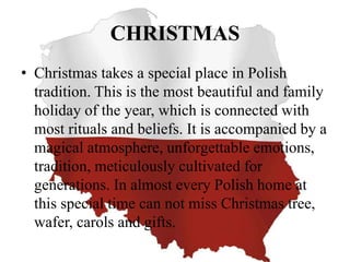 CHRISTMAS
• Christmas takes a special place in Polish
tradition. This is the most beautiful and family
holiday of the year, which is connected with
most rituals and beliefs. It is accompanied by a
magical atmosphere, unforgettable emotions,
tradition, meticulously cultivated for
generations. In almost every Polish home at
this special time can not miss Christmas tree,
wafer, carols and gifts.
 
