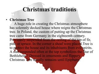 Christmas traditions
• Christmas Tree
A huge role in creating the Christmas atmosphere
has solemnly decked house where reigns the Christmas
tree. In Poland, the custom of putting up the Christmas
tree came from Germany in the eighteenth century.
Previously suspended from the ceiling of the top of fir,
pine or spruce. In the corner a sheaf were placed.Tree is
to protect the house and its inhabitants from evil spirits.
A star, suspended often at the top symbolizes the Star of
Bethlehem.? Dressed in ornaments and flippery
Christmas Tree usually remains until Epiphany.
 