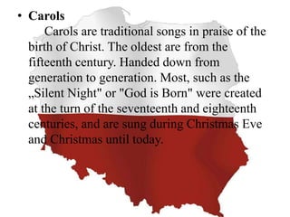 • Carols
Carols are traditional songs in praise of the
birth of Christ. The oldest are from the
fifteenth century. Handed down from
generation to generation. Most, such as the
„Silent Night" or "God is Born" were created
at the turn of the seventeenth and eighteenth
centuries, and are sung during Christmas Eve
and Christmas until today.
 
