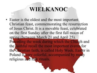 WIELKANOC
• Easter is the oldest and the most important
Christian feast, commemorating the resurrection
of Jesus Christ. It is a movable feast, celebrated
on the first Sunday after the first full moon of
spring (between March 21 and April 25).
Preceding the week during which the Church and
the faithful recall the most important events for
the Christian faith, is called Holy Week. Easter in
Poland is very colorful, accompanied by many
religious and folk rituals.
 