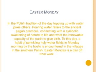 EASTER MONDAY
In the Polish tradition of the day topping up with water
jokes others. Pouring water refers to the ancient
pagan practices, connecting with a symbolic
awakening of nature to life and what the renewable
capacity of the earth to give birth. To this day, a
habit of sprinkling holy water fields in Monday
morning by the hosts is encountered in the villages
in the southern Polish. Easter Monday is a day off
from work.
 