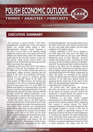 The economy is going through a soft patch. 
Unemployment increased due to this and seasonal 
factors, but started rapidly falling in April. 
Macroeconomic balances mostly improved in 
the 1Q10. A lot of slack in the economy helped 
inflationary tensions ease in this period and the CPI 
inflation rate should remain within the central bank 
target band for the next four quarters at least. The 
four quarter rolling current account deficit rose 
slightly in terms of GDP while the central government 
deficit came lower than expected. 
GDP grew by 3.0% yoy in the 1Q10, in line with our 
forecast of 2.9% yoy and compared with 3.3% in 
the 4Q09 and 1.8% in 2009. Growth was driven by 
consumption, sizable inventory restocking and net 
exports in the 1Q10. The contribution of domestic 
demand and net exports to economic growth 
reversed in magnitude relative to the 4Q09 and 
earlier quarters of 2009. However, the economy lost 
momentum in the 1Q10 as seasonally adjusted GDP 
grew 0.5% qoq, slower than 1.1% in the 4Q09. This 
softness was related to a significant drop in the fixed 
business investment that unexpectedly fell 12.4% yoy 
and seasonally adjusted 5.9% qoq, adversely affected 
by severe winter that delayed construction. In our 
view, this drop is a one-off event, but it will weigh on 
the year-on-year statistics in the coming quarters. 
Despite the sudden drop in the fixed business 
investment the forecast of GDP growth for 2010 has 
been revised upward as private consumption proved 
more robust than assumed and unemployment 
started falling earlier than we had predicted, which 
leads to the upgrade of our forecast. The soft patch 
will likely extend into in the 2Q10, but the 2H10 
should see accelerating growth buoyed by the public 
fixed business investment, also related to the 
post-flood reconstruction, and exports. We still 
maintain that in 2011, the economy is likely to grow 
between 4% and 5%, depending on the world 
economy developments. The euro depreciation versus 
the dollar should add some stimulus provided that 
the euro area public debt problem will not lower 
confidence in the global recovery. 
Inflation moderated to 3.3% yoy on average in 
the 1Q10, down from 3.6% yoy in the 4Q09, and 
declined further down to 2.2% yoy in April reflecting 
decelerating prices of food, electricity, consumer 
durables and selected services. Countering this trend 
were prices of fuel and tobacco which rose markedly in 
early 2010. The downward trend in inflation should be 
arrested in the 3Q10, but the subsequent upward 
trend will be flat. Compared to the previous issue of 
PEO, we slightly raised our forecasts of the CPI inflation 
and lowered those of the PPI inflation. Expectations of 
higher CPI growth are motivated by the upward 
revision of economic growth as well as a small upward 
correction of the food price growth during the 
upcoming harvest season due to the impact of the 
flood. The zloty appreciation should offset increases in 
commodity prices, should they occur. 
The central bank rates stayed flat through 
May 2010 and, based on our CPI inflation path, we 
do not expect any changes until 2011 because the 
acceleration in growth toward the yearend is not 
going to eliminate the slack in the economy. 
Conditions in the labor market stopped 
deteriorating in the 1Q10 despite a sub-par economic 
growth and the adverse seasonal factors, suggesting 
that recovery is making inroads. The overall 
employment dynamics in the sector of large firms that 
had already stopped to worsen at the end of 
the 2009, started to significantly improve at the 
beginning of 2010 on the back of rising employment 
in manufacturing. However, the overall employment 
figures from Labor Force Survey (LFS) were bad and 
we ascribe this fact to harsh winter, a one-off event. 
Therefore, our general employment forecast for 2010 
is rather optimistic. We expect that the LFS 
EXECUTIVE SUMMARY 
POLISH ECONOMIC OUTLOOK 1/2010 (44) 1 
 