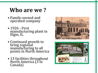 • Family-owned and
operated company
• 1926 - First
manufacturing plant in
Elgin, IL
• Continued growth to
bring regional
manufacturing to all
points in North America
• 13 facilities throughout
North America (3 in
Canada)
Who are we ?
 