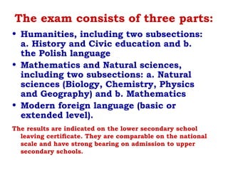 The exam consists of three parts:
• Humanities, including two subsections:
a. History and Civic education and b.
the Polish language
• Mathematics and Natural sciences,
including two subsections: a. Natural
sciences (Biology, Chemistry, Physics
and Geography) and b. Mathematics
• Modern foreign language (basic or
extended level).
The results are indicated on the lower secondary school
leaving certiﬁcate. They are comparable on the national
scale and have strong bearing on admission to upper
secondary schools.
 