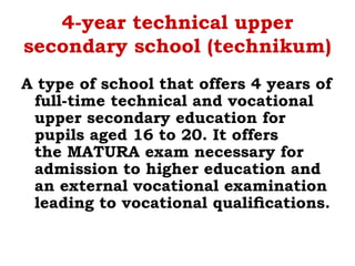 4-year technical upper
secondary school (technikum)
A type of school that offers 4 years of
full-time technical and vocational
upper secondary education for
pupils aged 16 to 20. It offers
the MATURA exam necessary for
admission to higher education and
an external vocational examination
leading to vocational qualiﬁcations.
 