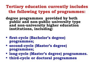 Tertiary education currently includes
the following types of programmes:
degree programmes provided by both
public and non-public university type
and non-university higher education
institutions, including:
• ﬁrst-cycle (Bachelor’s degree)
programmes;
• second-cycle (Master’s degree)
programmes;
• long-cycle (Master’s degree) programmes.
• third-cycle or doctoral programmes
 