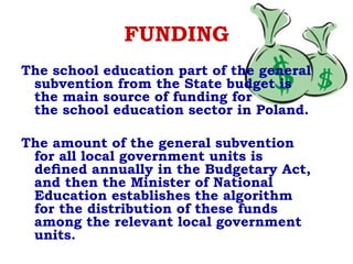 FUNDING
The school education part of the general
subvention from the State budget is
the main source of funding for
the school education sector in Poland.
The amount of the general subvention
for all local government units is
deﬁned annually in the Budgetary Act,
and then the Minister of National
Education establishes the algorithm
for the distribution of these funds
among the relevant local government
units.
 