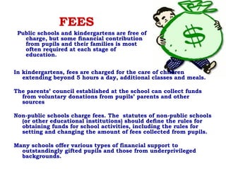 FEES
In kindergartens, fees are charged for the care of children
extending beyond 5 hours a day, additional classes and meals.
The parents’ council established at the school can collect funds
from voluntary donations from pupils’ parents and other
sources
Non-public schools charge fees. The  statutes of non-public schools
(or other educational institutions) should deﬁne the rules for
obtaining funds for school activities, including the rules for
setting and changing the amount of fees collected from pupils.
Many schools offer various types of financial support to
outstandingly gifted pupils and those from underprivileged
backgrounds.
Public schools and kindergartens are free of
charge, but some ﬁnancial contribution
from pupils and their families is most
often required at each stage of
education.
 