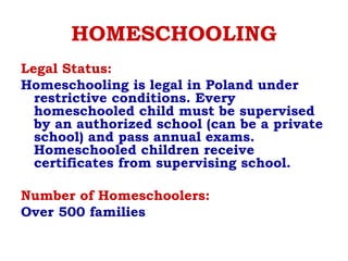 HOMESCHOOLING
Legal Status: 
Homeschooling is legal in Poland under
restrictive conditions. Every
homeschooled child must be supervised
by an authorized school (can be a private
school) and pass annual exams.
Homeschooled children receive
certificates from supervising school.
Number of Homeschoolers: 
Over 500 families
 
