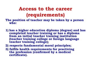 Access to the career
(requirements)
The position of teacher may be taken by a person
who:
1) has a higher education diploma (degree) and has
completed teacher training or has a diploma
from an initial teacher training institution
(teacher training college or foreign language
teacher training college);
2) respects fundamental moral principles;
3) fulﬁls health requirements for practicing
the profession (conﬁrmed by a medical
certiﬁcate).
 