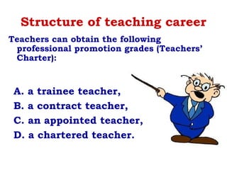 Structure of teaching career
A. a trainee teacher,
B. a contract teacher,
C. an appointed teacher,
D. a chartered teacher.
Teachers can obtain the following
professional promotion grades (Teachers’
Charter):
 