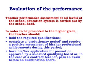 Evaluation of the performance
Teacher performance assessment at all levels of
the school education system is carried out by
the school head.
In order to be promoted to the higher grade,
the teacher should:
• hold the required qualifications;
• complete a ‘probationary period’ and receive
a positive assessment of his/her professional
achievements during this period;
• have his/her application for promotion
approved by a so-called qualifying board or, in
the case of a contract teacher, pass an exam
before an examination board.
 