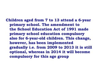 Children aged from 7 to 13 attend a 6-year
primary school. The amendment to
the School Education Act of 1991 made
primary school education compulsory
also for 6-year-old children. This change,
however, has been implemented
gradually i.e. from 2009 to 2013 it is still
optional, whereas in 2014 it will become
compulsory for this age group
 