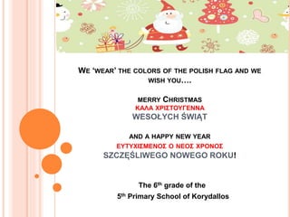 WE ‘WEAR’ THE COLORS OF THE POLISH FLAG AND WE
WISH YOU….
MERRY CHRISTMAS
ΚΑΛΑ ΧΡΙΣΤΟΥΓΕΝΝΑ
WESOŁYCH ŚWIĄT
AND A HAPPY NEW YEAR
ΕΥΤΥΧΙΣΜΕΝΟΣ Ο ΝΕΟΣ ΧΡΟΝΟΣ
SZCZĘŚLIWEGO NOWEGO ROKU!
The 6th grade of the
5th Primary School of Korydallos
 