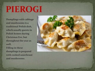 Dumplings with cabbage
and mushrooms is a
traditional Polish dish,
which usually guests in
Polish homes during
Christmas Eve, but
throughout the year as
well.
Filling in these
dumplings is prepared
with cooked sauerkraut
and mushrooms.
PIEROGI
 