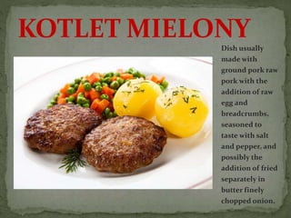 Dish usually
made with
ground pork raw
pork with the
addition of raw
egg and
breadcrumbs,
seasoned to
taste with salt
and pepper, and
possibly the
addition of fried
separately in
butter finely
chopped onion.
KOTLET MIELONY
 