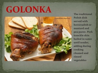 The traditional
Polish dish
served with
horseradish or
mustard and
pea puree. Pork
knuckle skin
boiled in water
until tender,
adding during
cooking
cleaned and
rinsed
vegetables.
GOLONKA
 