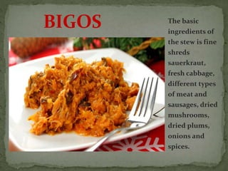 The basic
ingredients of
the stew is fine
shreds
sauerkraut,
fresh cabbage,
different types
of meat and
sausages, dried
mushrooms,
dried plums,
onions and
spices.
BIGOS
 