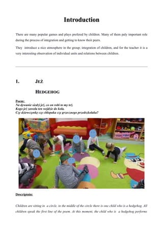 IntroductionIntroduction
There are many popular games and plays prefered by children. Many of them paly important role
during the process of integration and getting to know their peers.
They introduce a nice atmosphere in the group; integration of children, and for the teacher it is a
very interesting observation of individual units and relations between children.
1.1. JJEŻEŻ
HHEDGEHOGEDGEHOG
Poem:
Na dywanie siedzi jeż, co on robi to my też.
Kogo jeż zawoła ten wejdzie do koła.
Czy dziewczynkę czy chłopaka czy grzecznego przedszkolaka?
Descriptoin:
Children are sitting in a circle, in the middle of the circle there is one child who is a hedgehog. All
children speak the first line of the poem. At this moment, the child who is a hedgehog performs
 