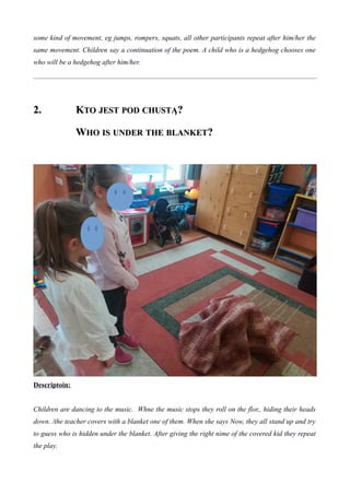 some kind of movement, eg jumps, rompers, squats, all other participants repeat after him/her the
same movement. Children say a continuation of the poem. A child who is a hedgehog chooses one
who will be a hedgehog after him/her.
2.2. KKTOTO JESTJEST PODPOD CHUSTĄCHUSTĄ??
WWHOHO ISIS UNDERUNDER THETHE BLANKETBLANKET??
Descriptoin:
Children are dancing to the music. Whne the music stops they roll on the flor,, hiding their heads
down. /the teacher covers with a blanket one of them. When she says Now, they all stand up and try
to guess who is hidden under the blanket. After giving the right nime of the covered kid they repeat
the play.
 