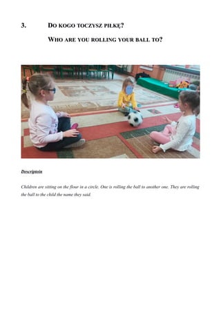 3.3. DDOO KOGOKOGO TOCZYSZTOCZYSZ PIŁKĘPIŁKĘ??
WWHOHO AREARE YOUYOU ROLLINGROLLING YOURYOUR BALLBALL TOTO??
Descriptoin
Children are sitting on the flour in a circle. One is rolling the ball to another one. They are rolling
the ball to the child the name they said.
 