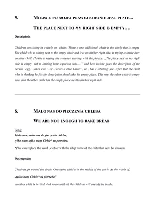 5.5. MMIEJSCEIEJSCE POPO MOJEJMOJEJ PRAWEJPRAWEJ STRONIESTRONIE JESTJEST PUSTEPUSTE......
TTHEHE PLACEPLACE NEXTNEXT TOTO MYMY RIGHTRIGHT SIDESIDE ISIS EMPTYEMPTY….….
Descriptoin
Children are sitting in a circle on chairs. There is one additional chair in the circle that is empty.
The child who is sitting next to the empty chair and it is on his/her right side, is trying to invite here
another child. He/she is saying the sentence starting with the phraze: „The place next to my right
side is empty soI’m inviting here a person who….” and here he/she gives the descripton of the
person egg.: „likes cats”, or „wears a blue t-shirt”, or „has a sibbling”,etc. After that the child
who is thinking he fits the description shoul take the empty place. This way the other chair is empty
now, and the other child has the empty place next to his/her right side.
6.6. MMAŁOAŁO NASNAS DODO PIECZENIAPIECZENIA CHLEBACHLEBA
WWEE AREARE NOTNOT ENOUGHENOUGH TOTO BAKEBAKE BREADBREAD
Song:
Mało nas, mało nas do pieczenia chleba,
tylko nam, tylko nam Ciebie* tu potrzeba.
*(We can replace the word „ciebie”with the rihgt name of the child that will be chosen)
Descriptoin:
Children go around the circle. One of the child is in the middle of the circle. At the words of:
„tylko nam Ciebie* tu potrzeba”
another child is invited. And so on until all the children will already be inside.
 