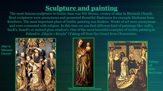 Sculpture and painting
     The most famous sculpturer in Gothic time was Wit Stwosz, creator of altar in Mariacki Church.
     Most sculptures were anonymous and presented Beautiful Madonnas for example Madonna from
    Krużlowa. The most important place of Gothic painting was Kraków. Works of art were anonymous
     and were connected with religion. In this time we can find different kind of paintings like: wall's,
    book's, board's or stained glass window's. One of the most beautiful examples of Gothic painting in
                Poland is „Zdjęcie z Krzyża” (Taking off from the Cross) from Chomranice.

                       .
Altar in
Mariacki
Church

                                                                                                    Taking
                                                                                                    off
                                                                                                    from
                                                                                                    the Cross




                                             Madonna from Krużlowa
 