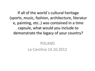If all of the world´s cultural heritage
(sports, music, fashion, architecture, literatur
  e, painting, etc..) was contained in a time
     capsule, what would you include to
  demonstrate the legacy of your country?

                  POLAND
           La Carolina 14.10.2012
 