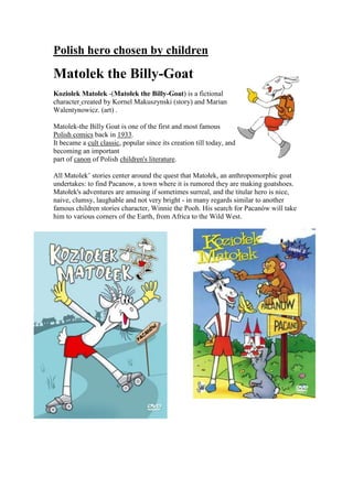 Polish hero chosen by children<br />right244475Matolek the Billy-Goat <br />Koziołek Matołek -(Matołek the Billy-Goat) is a fictional character created by Kornel Makuszynski (story) and Marian Walentynowicz. (art) .<br />Matolek-the Billy Goat is one of the first and most famous Polish comics back in 1933. It became a cult classic, popular since its creation till today, and becoming an important part of canon of Polish children's literature.<br />All Matolek’ stories center around the quest that Matołek, an anthropomorphic goat undertakes: to find Pacanow, a town where it is rumored they are making goatshoes. Matołek's adventures are amusing if sometimes surreal, and the titular hero is nice, naive, clumsy, laughable and not very bright - in many regards similar to another famous children stories character, Winnie the Pooh. His search for Pacanów will take him to various corners of the Earth, from Africa to the Wild West.<br />-41910062865<br />