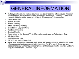 GENERAL INFORMATION Holidays celebrated in various countries can be divided into a few groups. The main two categories are: national holidays and religious holidays. Currently 12 days are recognized to be public holidays in Poland. These non-working days are:  New Year’s Day;  Easter Sunday; Easter Monday;  State Holiday (1st May);  Constitution Day (3rd May);  Pentecost Sunday;  Corpus Christi;  Assumption of the Blessed Virgin Mary, also celebrated as Polish Army Day; All Saints’ Day;  Independence Day;  1st and 2nd day of Christmas Apart from that people celebrate days which are deeply rooted in tradition and some rituals or customs are connected with them (e.g. Fat Thursday). There are also occasions to say wishes to particular groups on their days (like for example Mother’s Day; Children’s Day, Teacher’s Day)  