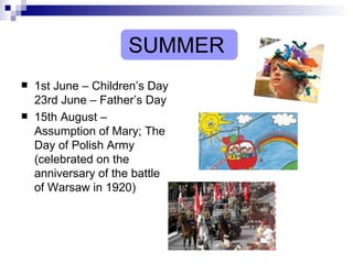 SUMMER 1st June – Children’s Day 23rd June – Father’s Day 15th August – Assumption of Mary; The Day of Polish Army (celebrated on the anniversary of the battle of Warsaw in 1920) 