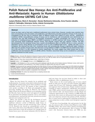 Polish Natural Bee Honeys Are Anti-Proliferative and
Anti-Metastatic Agents in Human Glioblastoma
multiforme U87MG Cell Line
Justyna Moskwa, Maria H. Borawska*, Renata Markiewicz-Zukowska, Anna Puscion-Jakubik,
Sylwia K. Naliwajko, Katarzyna Socha, Jolanta Soroczynska
Department of Bromatology, Medical University of Bialystok, Bialystok, Poland
Abstract
Honey has been used as food and a traditional medicament since ancient times. However, recently many scientists have
been concentrating on the anti-oxidant, anti-proliferative, anti-inflammatory and other properties of honey. In this study, we
investigated for the first time an anticancer effect of different honeys from Poland on tumor cell line - glioblastoma
multiforme U87MG. Anti-proliferative activity of honeys and its interferences with temozolomide were determined by a
cytotoxicity test and DNA binding by [H3
]-thymidine incorporation. A gelatin zymography was used to conduct an
evaluation of metalloproteinases (MMP-2 and MMP-9) expression in U87MG treatment with honey samples. The honeys
were previously tested qualitatively (diastase activity, total phenolic content, lead and cadmium content). The data
demonstrated that the examined honeys have a potent anti-proliferative effect on U87MG cell line in a time- and dose-
dependent manner, being effective at concentrations as low as 0.5% (multifloral light honey - viability 53% after 72 h of
incubation). We observed that after 48 h, combining honey with temozolomide showed a significantly higher inhibitory
effect than the samples of honey alone. We observed a strong inhibition of MMP-2 and MMP-9 for the tested honeys (from
20 to 56% and from 5 to 58% compared to control, respectively). Our results suggest that Polish honeys have an anti-
proliferative and anti-metastatic effect on U87MG cell line. Therefore, natural bee honey can be considered as a promising
adjuvant treatment for brain tumors.
Citation: Moskwa J, Borawska MH, Markiewicz-Zukowska R, Puscion-Jakubik A, Naliwajko SK, et al. (2014) Polish Natural Bee Honeys Are Anti-Proliferative and
Anti-Metastatic Agents in Human Glioblastoma multiforme U87MG Cell Line. PLoS ONE 9(3): e90533. doi:10.1371/journal.pone.0090533
Editor: Salvatore V Pizzo, Duke University Medical Center, United States of America
Received October 1, 2013; Accepted February 3, 2014; Published March 4, 2014
Copyright: ß 2014 Moskwa et al. This is an open-access article distributed under the terms of the Creative Commons Attribution License, which permits
unrestricted use, distribution, and reproduction in any medium, provided the original author and source are credited.
Funding: The presented work was supported financially by the Polish Ministry of Science and Higher Education (Grant project No N 405 625438 of the Medical
University in Bialystok). This study was conducted with the use of the equipment purchased by the Medical University of Bialystok as part of the OP DEP 2007-
2013, Priority Axis I.3, contract No. POPW.01.03.00-20-022/09. Founder’s website: http://www.nauka.gov.pl/. The funders had no role in study design, data
collection and analysis, decision to publish, or preparation of the manuscript.
Competing Interests: The authors have declared that no competing interests exist.
* E-mail: bromatos@umb.edu.pl
Introduction
Honey has been known for centuries for its medicinal and
health properties. It contains various kinds of phytochemicals with
a high phenolic and flavonoid content which contributes to its high
antioxidant activity [1,2,3]. The quantity of these components
varies greatly according to the floral and geographical origin,
processing, handling and storage [4]. However, the botanical
origin of honey has the greatest influence on its antioxidant activity
[5]. Recently, honey has been tested and approved scientifically
for its functional and biological properties such as anti-oxidant,
anti-inflammatory, anti-bacterial, anti-viral, anti-ulcerous activities
and anti-cancer properties [4,6–11].
Honey may provide a basis for the development of novel
adjuvant for patients with glioma. Recent studies showed a
significant anticancer activity of Malaysian jungle honey on
human breast, cervical, oral and osteosarcoma cancer cell lines
[12,13]. Research also showed an anti-proliferative activity of
other honeys, like honeys from Manitoba in bladder cancer [9],
honeys from Iran in renal cell carcinoma [14], manuka honey in
human breast cancer cell, murine melanoma cell [15]. However,
until now honey has not been found in studies to show anti-
proliferative effects on glioblastoma cancers.
Brain tumors are the second leading cause of cancer related
deaths in males up to the age of 39 and in females and children
younger than 20 years [16]. Glioblastoma multiforme (GBM) is the
most aggressive form of brain tumor. Despite standard treatments
consisting of surgery, postoperative radiotherapy and temozolo-
mide (TMZ), patient survival remains poor, mainly attributed to
tumor inherent radio- and chemoresistance [17,18]. Despite the
continuous improvements in the treatment of GBM during the
past decade, these tumors are still associated with a poor prognosis
and a rare long-term survival of the patients [19,20]. Therefore,
there is a great need to understand the underlying mechanisms of
tumor progression in order to define novel therapeutic targets for
GBM.
To the best of our knowledge, this work presents, for the first
time, the anticancer effect of honeys from Poland on tumor GBM
(U87MG) cell line. The current study is aimed at investigating the
anti-proliferative and anti-metastatic effect of honeys on GBM
cancer cells. Interaction between honey and TMZ was also
PLOS ONE | www.plosone.org 1 March 2014 | Volume 9 | Issue 3 | e90533
 