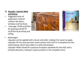 1) Aquadur Exterior Matt
and Glossy
• Suggested areas of
application: Exterior
surfaces like doors,
windows and furniture.
• Coverage: 50-60 sq.ft/litre
by spraying and 60-70
sq.ft/litre by brushing and
rolling.
• Advantages:
-Aquadur can be applied with a brush and roller, making it far easier to apply.
-Aquadur PU has very low toxic metal content and is EN 71.3 compliant for low
metal toxicity, which also makes it a child safe product.
-Aquadur Water based PU surpasses European standards for low VOC and is
virtually odourless, making it a green product in the complete sense.
 
