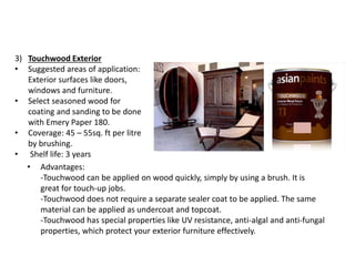 3) Touchwood Exterior
• Suggested areas of application:
Exterior surfaces like doors,
windows and furniture.
• Select seasoned wood for
coating and sanding to be done
with Emery Paper 180.
• Coverage: 45 – 55sq. ft per litre
by brushing.
• Shelf life: 3 years
• Advantages:
-Touchwood can be applied on wood quickly, simply by using a brush. It is
great for touch-up jobs.
-Touchwood does not require a separate sealer coat to be applied. The same
material can be applied as undercoat and topcoat.
-Touchwood has special properties like UV resistance, anti-algal and anti-fungal
properties, which protect your exterior furniture effectively.
 