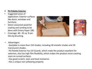 4 PU Palette Exterior
• Suggested areas of
application: Exterior surfaces
like doors, windows and
furniture.
• Select seasoned wood for
coating and sanding to be
done with Emery Paper 180.
• Coverage: 40 - 45 sq. ft per
litre by brushing.
• Advantages:
-Available in more than 150 shades, including 30 metallic shades and 20
translucent shades.
-PU Palette Exterior has UV Guards, which make the product excellent for
exteriors, also has high film flexibility, which makes the product resist cracking
even on curved surfaces.
-Has good scratch, stain and heat resistance.
-Has a unique non-yellowing property
 