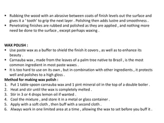  Rubbing the wood with an abrasive between coats of finish levels out the surface and
gives it a ‘ tooth’ to grip the next layer . Polishing then adds lustre and smoothness .
 Penetrating finishes are rubbed and polished as they are applied , and nothing more
need be done to the surface , except perhaps waxing .
WAX POLISH :
 Use paste wax as a buffer to shield the finish it covers , as well as to enhance its
beauty .
 Carnauba wax , made from the leaves of a palm tree native to Brazil , is the most
common ingredient in most paste waxes .
 It is too hard to use on its own , but in combination with other ingredients , it protects
well and polishes to a high gloss .
Method for making wax polish :
1. Put 1 table-spoon carnauba wax and 1 pint mineral oil in the top of a double boiler .
2. Heat and stir until the wax is completely melted .
3. Stir in 3 or 4 drops lemon oil if wanted .
4. Cool the mixture , and store it in a metal or glass container .
5. Apply with a soft cloth , then buff with a second cloth .
6. Always work in one limited area at a time , allowing the wax to set before you buff it .
 