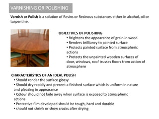 VARNISHING OR POLISHING
Varnish or Polish is a solution of Resins or Resinous substances either in alcohol, oil or
turpentine.
OBJECTIVES OF POLISHING
• Brightens the appearance of grain in wood
• Renders brilliancy to painted surface
• Protects painted surface from atmospheric
actions
• Protects the unpainted wooden surfaces of
door, windows, roof trusses floors from action of
atmosphere
CHARACTERISTICS OF AN IDEAL POLISH
• Should render the surface glossy
• Should dry rapidly and present a finished surface which is uniform in nature
and pleasing in appearance
• Colour should not fade away when surface is exposed to atmospheric
actions
• Protective film developed should be tough, hard and durable
• should not shrink or show cracks after drying
 