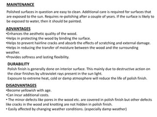 MAINTENANCE
Polished surfaces in question are easy to clean. Additional care is required for surfaces that
are exposed to the sun. Requires re-polishing after a couple of years. If the surface is likely to
be exposed to water, then it should be painted.
ADVANTAGES
•Enhances the aesthetic quality of the wood.
•Helps in protecting the wood by binding the surface.
•Helps to prevent hairline cracks and absorb the effects of scratching and external damage.
•Helps in reducing the transfer of moisture between the wood and the surrounding
weather.
•Provides softness and lasting flexibility.
DISADVANTAGES
•Become yellowish with age.
•Can incur additional costs.
• The minor defects like pores in the wood etc. are covered in polish finish but other defects
like cracks in the wood and knotting are not hidden in polish finish.
• Easily affected by changing weather conditions. (especially damp weather)
DURABILITY
Polish finish is generally done on interior surface. This mainly due to destructive action on
the clear finishes by ultraviolet rays present in the sun light.
Exposure to extreme heat, cold or damp atmosphere will reduce the life of polish finish.
 