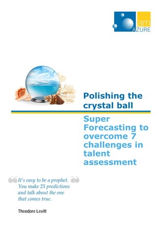 Super
Forecasting to
overcome 7
challenges in
talent
assessment
Polishing the
crystal ball
It’s easy to be a prophet.
You make 25 predictions
and talk about the one
that comes true.
Theodore Levitt
 