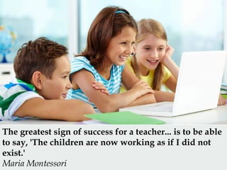 The greatest sign of success for a teacher... is to be able
to say, 'The children are now working as if I did not
exist.'
...