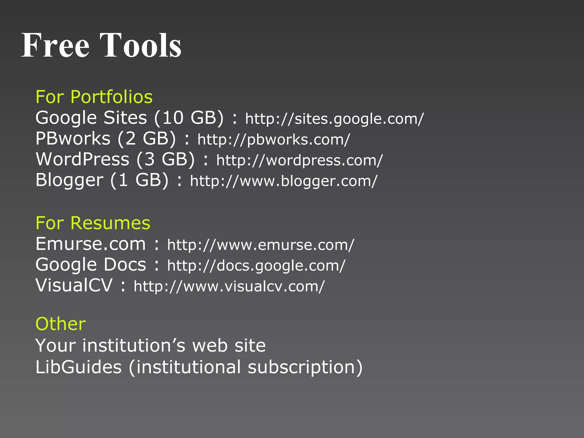 Free Tools For Portfolios Google Sites (10 GB) :  http://sites.google.com/ PBworks (2 GB) :  http://pbworks.com/ WordPress (3 GB) :  http://wordpress.com/ Blogger (1 GB) :  http://www.blogger.com/ For Resumes Emurse.com :  http://www.emurse.com/ Google Docs :  http://docs.google.com/ VisualCV :  http://www.visualcv.com/ Other Your institution’s web site LibGuides (institutional subscription) 