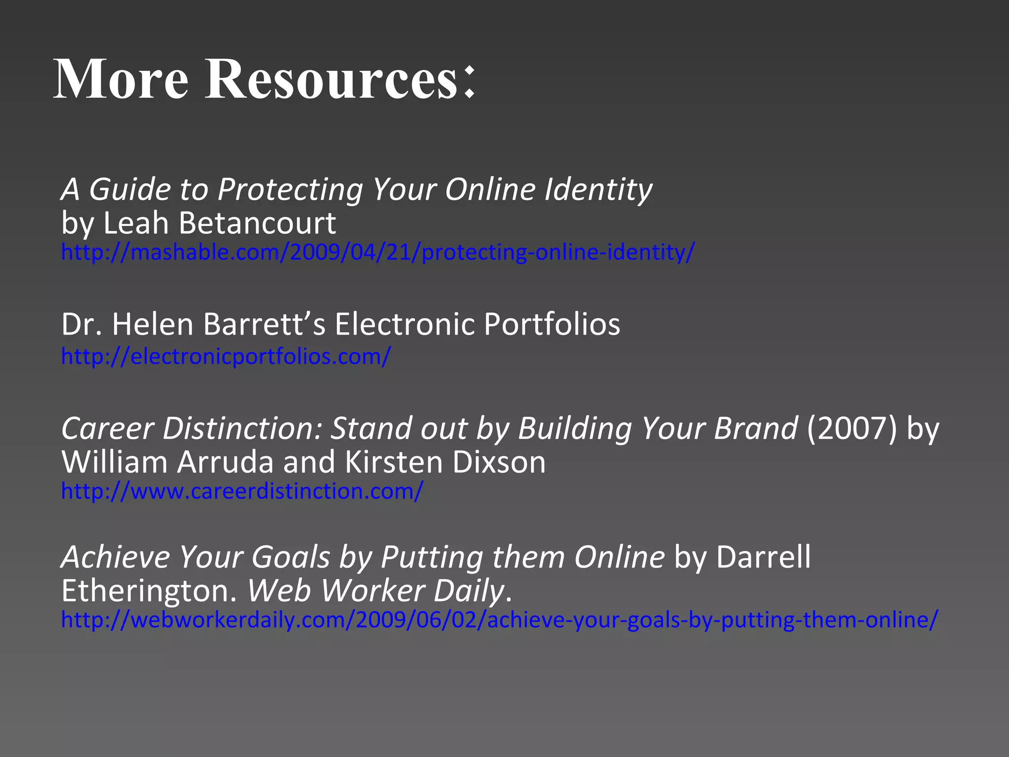 A Guide to Protecting Your Online Identity by Leah Betancourt   http://mashable.com/2009/04/21/protecting-online-identity/ Dr. Helen Barrett’s Electronic Portfolios http:// electronicportfolios.com /   Career Distinction: Stand out by Building Your Brand  (2007) by William Arruda and Kirsten Dixson http:// www.careerdistinction.com / Achieve Your Goals by Putting them Online  by Darrell Etherington.  Web Worker Daily . http://webworkerdaily.com/2009/06/02/achieve-your-goals-by-putting-them-online/  More Resources: 