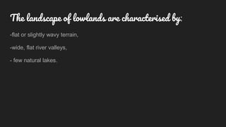 The landscape of lowlands are characterised by:
-flat or slightly wavy terrain,
-wide, flat river valleys,
- few natural lakes.
 