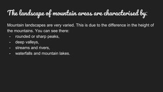 Mountain landscapes are very varied. This is due to the difference in the height of
the mountains. You can see there:
- rounded or sharp peaks,
- deep valleys,
- streams and rivers,
- waterfalls and mountain lakes.
The landscape of mountain areas are characterised by:
 