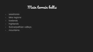 Main terrain belts:
- seashores
- lake regions
- lowlands
- highlands
- Subcarpathian valleys
- mountains
 