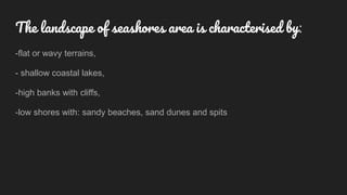 The landscape of seashores area is characterised by:
-flat or wavy terrains,
- shallow coastal lakes,
-high banks with cliffs,
-low shores with: sandy beaches, sand dunes and spits
 