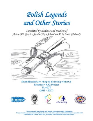 Polish Legends
and Other Stories
Translated by students and teachers of
Adam Mickiewicz Junior High School no 30 in Lodz (Poland)
Multidisciplinary Flipped Learning with ICT
Erasmus+ KA2 Project
FLwICT
(2015 – 2017)
‘This project has been funded with support from the European Commission.
This publication [communication] reflects the views only of the author, and the Commission cannot be held
responsible for any use which may be made of the information contained therein.’
 